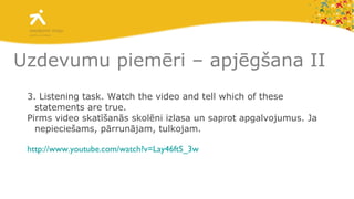 Uzdevumu piemēri – apjēgšana II 3. Listening task. Watch the video and tell which of these statements are true. Pirms video skatīšanās skolēni izlasa un saprot apgalvojumus. Ja nepieciešams, pārrunājam, tulkojam. http://www.youtube.com/watch?v=Lay46ftS_3w   