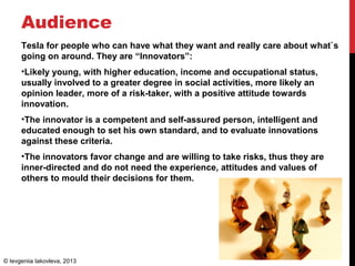Audience
Tesla for people who can have what they want and really care about what`s
going on around. They are “Innovators”:
•Likely young, with higher education, income and occupational status,
usually involved to a greater degree in social activities, more likely an
opinion leader, more of a risk-taker, with a positive attitude towards
innovation.
•The innovator is a competent and self-assured person, intelligent and
educated enough to set his own standard, and to evaluate innovations
against these criteria.
•The innovators favor change and are willing to take risks, thus they are
inner-directed and do not need the experience, attitudes and values of
others to mould their decisions for them.
© Ievgeniia Iakovleva, 2013
 