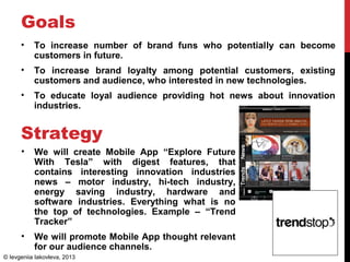 Goals
• To increase number of brand funs who potentially can become
customers in future.
• To increase brand loyalty among potential customers, existing
customers and audience, who interested in new technologies.
• To educate loyal audience providing hot news about innovation
industries.
Strategy
• We will create Mobile App “Explore Future
With Tesla” with digest features, that
contains interesting innovation industries
news – motor industry, hi-tech industry,
energy saving industry, hardware and
software industries. Everything what is no
the top of technologies. Example – “Trend
Tracker”
• We will promote Mobile App thought relevant
for our audience channels.
© Ievgeniia Iakovleva, 2013
 