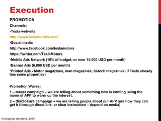 Execution
PROMOTION
Channels:
•Tesla web-site
http://www.teslamotors.com/
•Social media
http://www.facebook.com/teslamotors
https://twitter.com/TeslaMotors
•Mobile Ads Network (10% of budget, or near 10,000 USD per month)
•Banner Ads (6,000 USD per month)
•Printed Ads - Motor magazines, man magazines, hi-tech magazines (if Tesla already
has some properties)
Promotion Waves:
1 – teaser campaign – we are telling about something new is coming using the
name of APP to warm up the interest.
2 – disclosure campaign – we are telling people about our APP and how they can
get it (through direct link, or clear instruction – depend on media)
© Ievgeniia Iakovleva, 2013
 