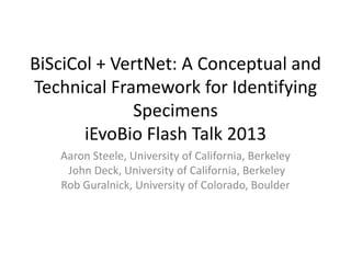 BiSciCol + VertNet: A Conceptual and
Technical Framework for Identifying
Specimens
iEvoBio Flash Talk 2013
Aaron Steele, University of California, Berkeley
John Deck, University of California, Berkeley
Rob Guralnick, University of Colorado, Boulder
 