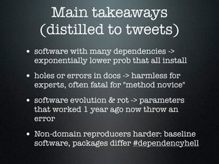 Main takeaways
(distilled to tweets)
• software with many dependencies ->
exponentially lower prob that all install
• holes or errors in docs -> harmless for
experts, often fatal for "method novice"
• software evolution & rot -> parameters
that worked 1 year ago now throw an
error
• Non-domain reproducers harder: baseline
software, packages differ #dependencyhell
 