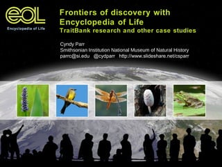 Frontiers of discovery with
Encyclopedia of Life
TraitBank research and other case studies
Cyndy Parr
Smithsonian Institution National Museum of Natural History
parrc@si.edu @cydparr http://www.slideshare.net/csparr
 