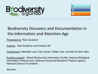 Biodiversity Discovery and Documentation in the Information and Attention Age Presented by: Rob Guralnick Authors:  Rob Guralnick and Andrew Hill Contributors: Meredith Lane, Dan Janies, Walter Jetz, and lots of other folks. Funding support:  Global Biodiversity Information Facility, National Biological Information Infrastructure, Defense Advanced Research Projects Agency,  National Science Foundation. #ievobio 