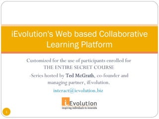 Customized for the use of participants enrolled for THE ENTIRE SECRET COURSE -Series hosted by  Ted McGrath , co-founder and managing partner, iEvolution. [email_address]   iEvolution's Web based Collaborative Learning Platform 