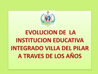 EVOLUCION DE LA
INSTITUCION EDUCATIVA
INTEGRADO VILLA DEL PILAR
A TRAVES DE LOS AÑOS
 