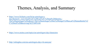 Themes, Analysis, and Summary
• https://www.litcharts.com/lit/an-astrologer-s-
day/themes#:~:text=Guilt%2C%20Fear%2C%20and%20Identity,-
The%20astrologer%20is&text=The%20astrologer%20no%20longer%20has,an%20unauthentic%2
C%20self%2Ddeceiving%E2%80%A6
• https://www.enotes.com/topics/an-astrologers-day/characters
• http://sittingbee.com/an-astrologers-day-r-k-narayan/
 