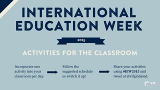 2015
INTERNATIONAL
EDUCATION WEEK
Incorporate one
activity into your
classroom per day.
ACTIVITIES FOR THE CLASSROOM
Follow the
suggested schedule
or switch it up!
Share your activities
using #IEW2015 and
tweet at @vifglobaled.
 