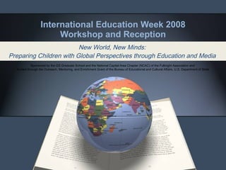International Education Week 2008 Workshop and Reception New World, New Minds:  Preparing Children with Global Perspectives through Education and Media   Sponsored by the GS Graduate School and the National Capital Area Chapter (NCAC) of the Fulbright Association and  funded through the Outreach, Mentoring, and Enrichment Grant of the Bureau of Educational and Cultural Affairs, U.S. Department of State 