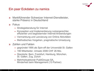 Ein paar Eckdaten zu namics Marktführender Schweizer Internet-Dienstleister, starke Präsenz in Deutschland Fokus Strategieberatung für Internet Konzeption und Implementierung nutzergerechter, effizienter und begeisternder Internet-Anwendungen Vermarktung und Lancierung von Online Aktivitäten Methodisches Vorgehen, pragmatische Umsetzung Zahlen und Fakten gegründet 1995 als Spin-off der Universität St. Gallen 190 Mitarbeiter, Umsatz 2006 CHF 26 Mio. Standorte: Bern, Frankfurt, Hamburg, München,  St. Gallen, Zug, Zürich Mehrheitsaktionär PubliGroupe SA, Minderheit beim Management (13 Partner) 