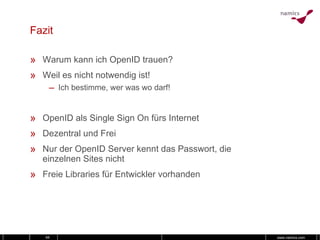 Fazit Warum kann ich OpenID trauen? Weil es nicht notwendig ist! Ich bestimme, wer was wo darf! OpenID als Single Sign On fürs Internet Dezentral und Frei Nur der OpenID Server kennt das Passwort, die einzelnen Sites nicht Freie Libraries für Entwickler vorhanden 