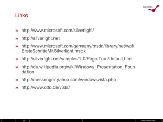 Links http://www.microsoft.com/silverlight/ http://silverlight.net http://www.microsoft.com/germany/msdn/library/net/wpf/ErsteSchritteMitSilverlight.mspx http://silverlight.net/samples/1.0/Page-Turn/default.html http://de.wikipedia.org/wiki/Windows_Presentation_Foundation http://messenger.yahoo.com/windowsvista.php http://www.otto.de/vista/ 