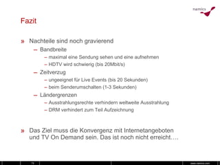 Fazit Nachteile sind noch gravierend Bandbreite maximal eine Sendung sehen und eine aufnehmen HDTV wird schwierig (bis 20Mbit/s) Zeitverzug ungeeignet für Live Events (bis 20 Sekunden) beim Senderumschalten (1-3 Sekunden) Ländergrenzen Ausstrahlungsrechte verhindern weltweite Ausstrahlung  DRM verhindert zum Teil Aufzeichnung Das Ziel muss die Konvergenz mit Internetangeboten und TV On Demand sein. Das ist noch nicht erreicht…. 