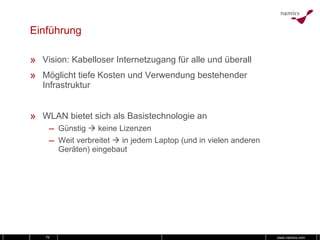 Einführung Vision: Kabelloser Internetzugang für alle und überall Möglicht tiefe Kosten und Verwendung bestehender Infrastruktur WLAN bietet sich als Basistechnologie an Günstig    keine Lizenzen Weit verbreitet    in jedem Laptop (und in vielen anderen Geräten) eingebaut 