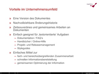 Vorteile im Unternehmensumfeld Eine Version des Dokumentes Nachvollziehbare Änderungshistorie Zeitsouveränes und gemeinsames Arbeiten an Dokumenten Einfach geeignet für ‚textorientierte‘ Aufgaben Dokumentation / FAQ‘s Handbücher / Online-Hilfe Projekt- und Releasemanagement Styleguides Einfaches Mittel zur fach- und bereichsübergreifenden Zusammenarbeit schnellen Informationsbereitstellung gemeinsamen Optimierung der Information 