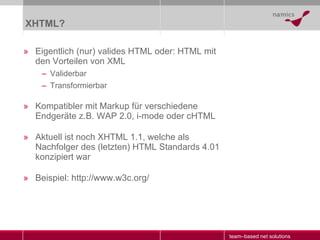 XHTML? Eigentlich (nur) valides HTML oder: HTML mit den Vorteilen von XML Validerbar Transformierbar Kompatibler mit Markup für verschiedene Endgeräte z.B. WAP 2.0, i-mode oder cHTML Aktuell ist noch XHTML 1.1, welche als Nachfolger des (letzten) HTML Standards 4.01 konzipiert war Beispiel: http://www.w3c.org/ 