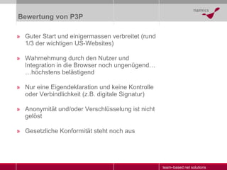 Bewertung von P3P Guter Start und einigermassen verbreitet (rund 1/3 der wichtigen US-Websites) Wahrnehmung durch den Nutzer und Integration in die Browser noch ungenügend … …höchstens belästigend Nur eine Eigendeklaration und keine Kontrolle oder Verbindlichkeit (z.B. digitale Signatur) Anonymität und/oder Verschlüsselung ist nicht gelöst Gesetzliche Konformität steht noch aus 