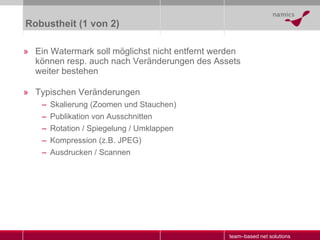Robustheit (1 von 2) Ein Watermark soll möglichst nicht entfernt werden können resp. auch nach Veränderungen des Assets weiter bestehen Typischen Veränderungen Skalierung (Zoomen und Stauchen) Publikation von Ausschnitten Rotation / Spiegelung / Umklappen Kompression (z.B. JPEG) Ausdrucken / Scannen 
