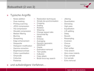 Robustheit (2 von 2) Typische Angriffe und aufwändigere Verfahren … Noise addition Over-marking Printing scanning JPEG  compression VQ compression Wavelet compression Median filtering Blurring Sharpening Edge enhancement Despeckle Histogram modification Gamma correction Brightness/contrast Colour quantisation Greyscale Colourise Posterise Jittering Quantisation Denoising High pass Equalisation L/R splitting Delay Reverb Resampling Inversion Chorus Flanger Pitch shifter Time stretch Zero cross insterts Copy sample Cut sample Echo removal Restoration techniques Simple de-synchronisation Cropping Scaling Rotation Shearing Change aspect ratio Horizontal flip Dilate Emboss Averaging Random geometric distortions Oracle Estimation-removal Twin peaks Collusion Copy attack Brute force key search 