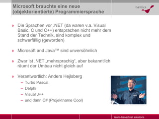 Microsoft brauchte eine neue (objektorientierte) Programmiersprache Die Sprachen vor .NET (da waren v.a. Visual Basic, C und C++) entsprachen nicht mehr dem Stand der Technik, sind komplex und schwerfällig (geworden) Microsoft and Java ™   sind unversöhnlich Zwar ist .NET „mehrsprachig“, aber bekanntlich räumt der Umbau nicht gleich auf Verantwortlich: Anders Hejlsberg Turbo Pascal Delphi Visual J++ und dann C# (Projektname Cool) 