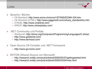 Links Sprache / Bücher C# Standard:  http://www.ecma.ch/ecma1/STAND/ECMA-334.htm   C# Standard (HTML) : http://www.jaggersoft.com/csharp_standard/toc.htm   O’Reilly:  http://www.ondotnet.com/ WROX:  http://www.csharptoday.com/ .NET Community und Portale Startpunkt:  http://dmoz.org/Computers/Programming/Languages/C-sharp/ http:// www.gotdotnet.com/ http:// www.devhood.com/ Open Source C# Compiler und .NET Framework http://www.go-mono.com/ ROTOR (Shared Source von Microsoft) http://research.oreilly.com/pub/a/dotnet/2002/03/27/gettingstarted.html http://research.oreilly.com/pub/a/dotnet/2002/03/04/rotor.html 