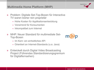 Multimedia Home Platform (MHP) Problem: Digitale Set-Top-Boxen für Interactive TV waren bisher rein proprietär Hohe Kosten für Applikationsentwicklung Verwirrend für Konsumenten Inkompatibel zum Internet MHP: Neuer Standard für multimediale Set-Top-Boxen Im Kern: ein einheitliches API Orientiert an Internet-Standards (u.a. Java) Entwickelt durch Digital Video Broadcasting Project (Führendes Standardisierungsgremium für Digitalfernsehen)  