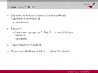 Elemente von MHP Einheitliche Programmierschnittstelle (API) für Applikationsentwicklung Java-basiert Security:  Userberechtigungen (z.B. Zugriff zu kostenpflichtigen Inhalten) Userdaten Kopierschutz für Content Migrationshilfe/Kompatibilität zu alten Standards 