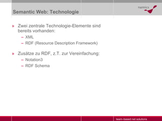Semantic Web: Technologie Zwei zentrale Technologie-Elemente sind bereits vorhanden: XML RDF (Resource Description Framework) Zusätze zu RDF, z.T. zur Vereinfachung: Notation3 RDF Schema 