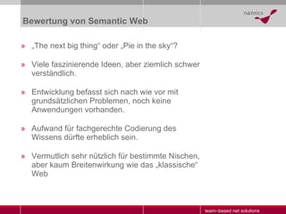 Bewertung von Semantic Web „ The next big thing“ oder „Pie in the sky“? Viele faszinierende Ideen, aber ziemlich schwer verständlich. Entwicklung befasst sich nach wie vor mit grundsätzlichen Problemen, noch keine Anwendungen vorhanden. Aufwand für fachgerechte Codierung des Wissens dürfte erheblich sein. Vermutlich sehr nützlich für bestimmte Nischen, aber kaum Breitenwirkung wie das „klassische“ Web 