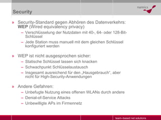 Security Security-Standard gegen Abhören des Datenverkehrs:  WEP  (Wired equivalency privacy) Verschlüsselung der Nutzdaten mit 40-, 64- oder 128-Bit-Schlüssel Jede Station muss manuell mit dem gleichen Schlüssel konfiguriert werden WEP ist nicht ausgesprochen sicher: Statische Schlüssel lassen sich knacken Schwachpunkt Schlüsselaustausch Insgesamt ausreichend für den „Hausgebrauch“, aber nicht für High-Security-Anwendungen Andere Gefahren:  Unbefugte Nutzung eines offenen WLANs durch andere Denial-of-Service Attacks Unbewilligte APs im Firmennetz 
