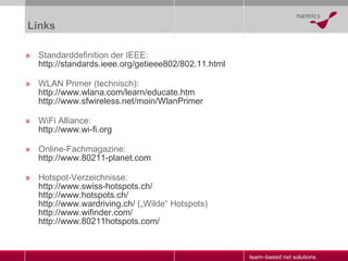 Links Standarddefinition der IEEE: http://standards.ieee.org/getieee802/802.11.html WLAN Primer (technisch): http:// www.wlana.com / learn / educate.htm http://www.sfwireless.net/moin/WlanPrimer WiFi Alliance: http://www.wi-fi.org Online-Fachmagazine: http://www.80211-planet.com Hotspot-Verzeichnisse: http:// www.swiss-hotspots.ch / http:// www.hotspots.ch / http://www.wardriving.ch/  („Wilde“ Hotspots) http:// www.wifinder.com / http://www.80211hotspots.com/ 