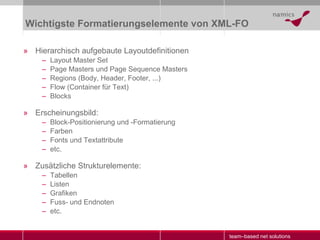 Wichtigste Formatierungselemente von XML-FO Hierarchisch aufgebaute Layoutdefinitionen Layout Master Set Page Masters und Page Sequence Masters Regions (Body, Header, Footer, ...) Flow (Container für Text) Blocks Erscheinungsbild: Block-Positionierung und -Formatierung  Farben Fonts und Textattribute etc. Zusätzliche Strukturelemente: Tabellen Listen Grafiken Fuss- und Endnoten etc. 