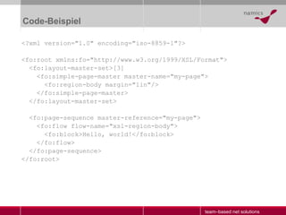 Code-Beispiel <?xml version="1.0" encoding="iso-8859-1"?> <fo:root xmlns:fo="http://www.w3.org/1999/XSL/Format"> <fo:layout-master-set>[3] <fo:simple-page-master master-name="my-page"> <fo:region-body margin="1in"/> </fo:simple-page-master> </fo:layout-master-set> <fo:page-sequence master-reference="my-page"> <fo:flow flow-name="xsl-region-body"> <fo:block>Hello, world!</fo:block> </fo:flow> </fo:page-sequence> </fo:root> 
