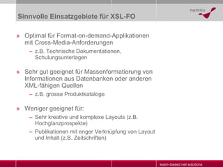 Sinnvolle Einsatzgebiete für XSL-FO Optimal für Format-on-demand-Applikationen mit Cross-Media-Anforderungen z.B. Technische Dokumentationen, Schulungsunterlagen Sehr gut geeignet für Massenformatierung von Informationen aus Datenbanken oder anderen XML-fähigen Quellen z.B. grosse Produktkataloge Weniger geeignet für: Sehr kreative und komplexe Layouts (z.B. Hochglanzprospekte) Publikationen mit enger Verknüpfung von Layout und Inhalt (z.B. Zeitschriften) 