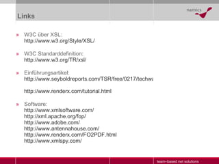 Links W3C über XSL: http://www.w3.org/Style/XSL/ W3C Standarddefinition: http://www.w3.org/TR/ xsl / Einführungsartikel: http://www.seyboldreports.com/TSR/free/0217/techwatch.html http://www.renderx.com/tutorial.html Software: http:// www.xmlsoftware.com / http:// xml.apache.org / fop / http:// www.adobe.com / http:// www.antennahouse.com / http://www.renderx.com/FO2PDF.html http://www.xmlspy.com/ 