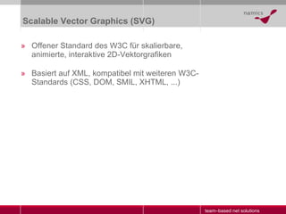 Scalable Vector Graphics (SVG) Offener Standard des W3C für skalierbare, animierte, interaktive 2D-Vektorgrafiken Basiert auf XML, kompatibel mit weiteren W3C-Standards (CSS, DOM, SMIL, XHTML, ...) 