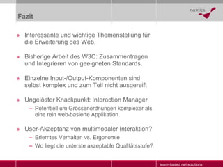 Fazit Interessante und wichtige Themenstellung für die Erweiterung des Web. Bisherige Arbeit des W3C: Zusammentragen und Integrieren von geeigneten Standards. Einzelne Input-/Output-Komponenten sind selbst komplex und zum Teil nicht ausgereift Ungelöster Knackpunkt: Interaction Manager Potentiell um Grössenordnungen komplexer als eine rein web-basierte Applikation User-Akzeptanz von multimodaler Interaktion? Erlerntes Verhalten vs. Ergonomie Wo liegt die unterste akzeptable Qualitätsstufe? 
