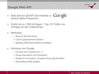 Google Web API Web Service (SOAP) Schnittstelle zu Search (Beta Programm) Gratis bis zu 1‘000 Anfragen / Tag (10 Treffer pro Anfrage) an den Volltextindex Methoden Search (Suchfunktion) Cache (gespeicherte Seiten) Spelling (Rechtsschreibevorschläge) Interesse von Google Es lässt sich sowieso tun ;-) Zusammenarbeit mit Entwicklern Quelle für Innovation / Analyse Nutzungsverhalten Geschäftsmodell (später) 