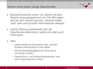 Schon eine (eher) lange Geschichte Microsoft preschte schon vor Jahren mit dem System www.passport.com vor. Für MS selbst wird es sehr intensiv genutzt, niemand wollte „dort“ aber eine privaten Informationen ablegen Liberty Alliance positionierte sich als OpenSource-Alternative, setzte sich aber auch nicht durch Aber Jeder behält die Information über „seinen“ Kunden eifersüchtig für sich selbst Die Kontextabhängigkeit der Nutzung ist schwierig zu lösen Datenschutz- und Sicherheitsbedenken sind sehr anspruchsvoll zu lösen 