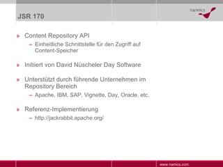 JSR 170 Content Repository API Einheitliche Schnittstelle für den Zugriff auf Content-Speicher Initiiert von David Nüscheler Day Software Unterstützt durch führende Unternehmen im Repository Bereich Apache, IBM, SAP, Vignette, Day, Oracle, etc. Referenz-Implementierung http://jackrabbit.apache.org/ 