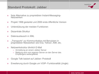 Standard Protokoll: Jabber freie Alternative zu proprietären Instant-Messaging-Netzwerken Projekt 1998 gestartet und 2000 erste öffentliche Version Unterstützung der meisten Funktionen Dezentrale Struktur Datenaustausch in XML „ Transports “ zur Kommunikation mit Benutzern in proprietären Netzwerken wie ICQ, Yahoo!, AIM, etc. Netzwerkstruktur ähnlich E-Mail Anmeldung an einem Jabber Server Meldung wird vom eigenen Server an den Server des Empfängers weitergeleitet Google Talk basiert auf Jabber- Protokoll Erweiterung durch Google um VOIP- Funktionalität (Jingle) 