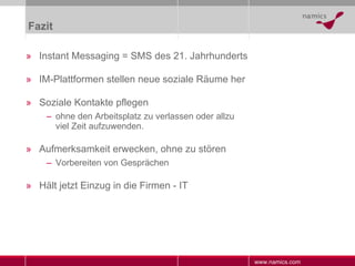 Fazit Instant Messaging = SMS des 21. Jahrhunderts IM-Plattformen stellen neue soziale Räume her Soziale Kontakte pflegen ohne den Arbeitsplatz zu verlassen oder allzu viel Zeit aufzuwenden. Aufmerksamkeit erwecken, ohne zu stören Vorbereiten von Gesprächen Hält jetzt Einzug in die Firmen - IT 
