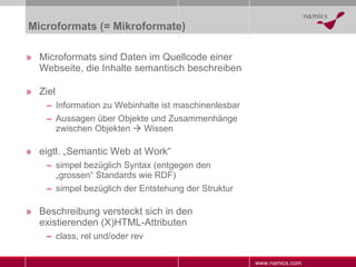 Microformats (= Mikroformate) Microformats sind Daten im Quellcode einer Webseite, die Inhalte semantisch beschreiben Ziel Information zu Webinhalte ist maschinenlesbar Aussagen über Objekte und Zusammenhänge zwischen Objekten    Wissen eigtl. „Semantic Web at Work“ simpel bezüglich Syntax (entgegen den „grossen“ Standards wie RDF) simpel bezüglich der Entstehung der Struktur Beschreibung versteckt sich in den existierenden (X)HTML-Attributen class, rel und/oder rev 