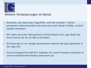 Weitere Verbesserungen im DetailiExcelGen, als eines unser Flagschiffe, wird seit nunmehr 7 Jahren permanent weiterentwickelt und wenn auch nicht immer sichtbar, so doch spürbar verbessert.Wir waren als erstes Softwarehaus in Deutschland in der Lage direkt das Excel-Format auf der AS/400 zu schreiben.Bis heute gibt es nur wenige Unternehmen weltweit die dazu überhaupt in der Lage sindDurch praxisgerechte Add-On‘s ergänzen wir unsere Produkte und bauen so unsere marktführende Position permanent ausiExcelGen 08.04 | 1-April-08 | Seite 12