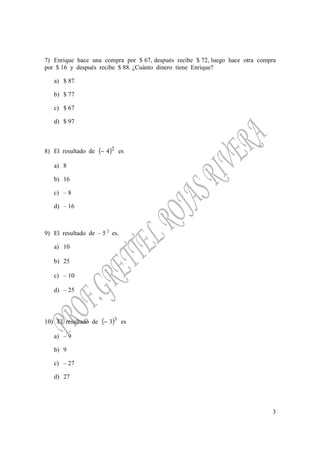 3
7) Enrique hace una compra por $ 67, después recibe $ 72, luego hace otra compra
por $ 16 y después recibe $ 88. ¿Cuánto dinero tiene Enrique?
a) $ 87
b) $ 77
c) $ 67
d) $ 97
8) El resultado de ( )2
4− es
a) 8
b) 16
c) – 8
d) – 16
9) El resultado de – 5 2
es.
a) 10
b) 25
c) – 10
d) – 25
10) El resultado de ( )3
3− es
a) – 9
b) 9
c) – 27
d) 27
 