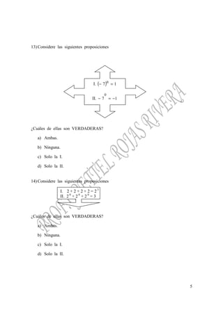 5
13) Considere las siguientes proposiciones
I. ( ) 17 0
=−
II. 17
0
−=−
¿Cuáles de ellas son VERDADERAS?
a) Ambas.
b) Ninguna.
c) Solo la I.
d) Solo la II.
14) Considere las siguientes proposiciones
I. 2 + 2 + 2 + 2 = 2 3
II. 2 0
+ 2 0
+ 2 0
= 3
¿Cuáles de ellas son VERDADERAS?
a) Ambas.
b) Ninguna.
c) Solo la I.
d) Solo la II.
 