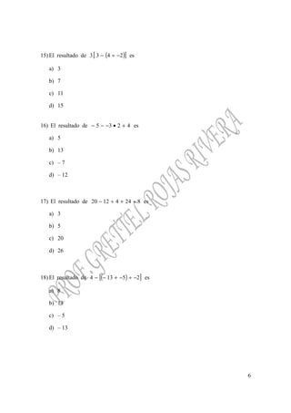 6
15) El resultado de ( )[ ]2433 −÷− es
a) 3
b) 7
c) 11
d) 15
16) El resultado de 4235 +•−−− es
a) 5
b) 13
c) – 7
d) – 12
17) El resultado de 82441220 ÷+÷− es
a) 3
b) 5
c) 20
d) 26
18) El resultado de ( )[ ]25134 −÷−+−− es
a) 8
b) 13
c) – 5
d) – 13
 