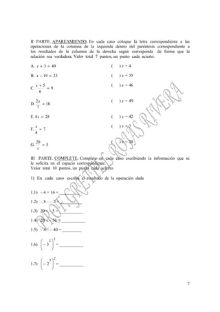 7
II PARTE. APAREAMIENTO. En cada caso coloque la letra correspondiente a las
operaciones de la columna de la izquierda dentro del paréntesis correspondiente a
los resultados de la columna de la derecha según corresponda de forma que la
relación sea verdadera. Valor total 7 puntos, un punto cada acierto.
A. 493 =+x ( ) x = 4
B. 2319 =−x ( ) x = 35
C. 9
6
5
=
+x ( ) x = 46
D. 10
7
2
=
x ( ) x = 49
E. 284 =x ( ) x = 42
F. 7
4
=
x ( ) x = 7
G. 5
20
=
x
( ) x = 28
III PARTE. COMPLETE. Complete en cada caso escribiendo la información que se
le solicita en el espacio correspondiente.
Valor total 10 puntos, un punto cada acierto.
1) En cada caso escriba el resultado de la operación dada
1.1) – 4 + 16 = _________
1.2) – 8 – – 2 = __________
1.3) 20 ÷ – 5 = ___________
1.4) 20 + – 36 = ___________
1.5) – 8 – – 40 = _________
1.6)
3
2
3 





− = ___________
1.7)
2
3
2 





− = ___________
 