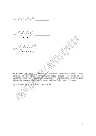 8
1.8)
9627512
3232 ••• = ______________
1.9)
979
2523
352
3252
−−
−
••
•••
= ________________
1.10)
3
9811
6724
5323
2352
−










•••
•••
= ______________________
IV PARTE. DESARROLLO. Realice las siguientes operaciones. Resuelva cada
ejercicio en el espacio correspondiente. Deben aparecer por escrito en el
desarrollo todos los procedimientos, operaciones y razonamientos necesarios para
obtener la respuesta final. Valor 5 puntos cada una. Valor total 15 puntos.
1) 9070122046801624 +−+−−−+−−−+
 