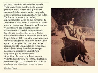 ¡Ai nena,  esta foto tenche moita historia! Todo lo que tenía puesto en esta foto era prestado...hasta la silla en la que estaba sentada...Mis hermanos habían emigrado y otros se casaron e intentaron hacer sus vidas. Yo, la más pequeña, y mi madre,  esperábamos las cartas de mis hermanos de Argentina. Crecía en mi el deseo de tal forma que me desosegaba... Prometieran llevarnos y llegó la carta que esperábamos tan ansiosamente. Pero el dolor de mi madre todo lo que era el sentido de su vida, las raices de mi madre sus recuerdos, todo, todo lo que daba sentido a su vida y ante eso... mis deseos de emigrar se revelaron baldíos...Solo quise con esta pose, con esta pose que yo mantengo en la foto, acallar las conciencias de mis hermanos y hacerles pensar que nosotros no estabamos tan mal.Para responder que no iríamos para Argentina....Para emigrar había que ser valiente, aventurero y no tener aquí ataduras fuertes o mejor..no pensárselo mucho. Unos acertaron con el destino y otros no tanto.   Ermitas Arcay 